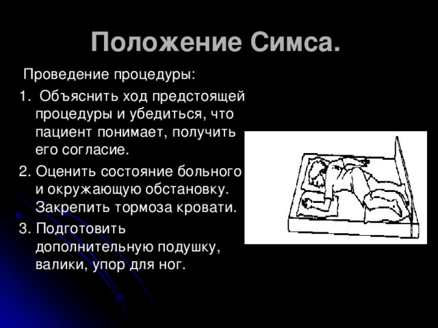 Положение Симса.  Проведение процедуры: 1. Объяснить ход предстоящей процедуры и убедиться, что пациент понимает, получить его согласие. 2. Оценить состояние больного и окружающую обстановку. Закрепить тормоза кровати. 3. Подготовить дополнительную подушку, валики, упор для ног.