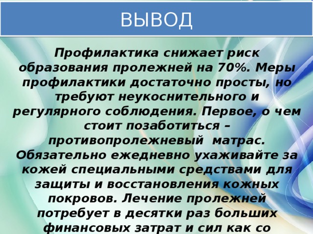 ВЫВОД Профилактика снижает риск образования пролежней на 70%. Меры профилактики достаточно просты, но требуют неукоснительного и регулярного соблюдения. Первое, о чем стоит позаботиться – противопролежневый матрас. Обязательно ежедневно ухаживайте за кожей специальными средствами для защиты и восстановления кожных покровов. Лечение пролежней потребует в десятки раз больших финансовых затрат и сил как со стороны родственников, так и со стороны пациента – не допустите образования пролежней.