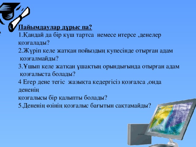 Пайымдаулар дұрыс па? 1.Қандай да бір күш тартса немесе итерсе ,денелер қозғалады?  2.Жүріп келе жатқан пойыздың купесінде отырған адам  қозғалмайды?  3.Ұшып келе жатқан ұшақтың орындығында отырған адам  қозғалыста болады? 4 Егер дене тегіс жазықта кедергісіз қозғалса ,онда дененің қозғалысы бір қалыпты болады? 5.Дененің өзінің қозғалыс бағытын сақтамайды?