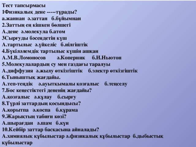 Тест тапсырмасы 1Физикалық дене -----тұрады? а.жаннан ә.заттан б.бұйымнан 2.Заттың ең кішкен бөлшегі А.дене ә.молекула б.атом 3Сырғуды бәсеңдетін күш А.тартылыс ә.үйкеліс б.иілгіштік 4.Бүкіләлемдік тартылыс күшін ашқан А.М.В.Ломоносов ә.Коперник б.И.Ньютон 5.Молекулалардың су мен газдағы таралуы А.диффузия ә.жылу өткізгіштік б.электр өткізгіштік 6.Тыныштық жағдайы. А.теп-теңдік ә.ауытқымалы қозғалыс б.теңселу 7.Бос кеңестіктегі дененің жағдайы? А.қозғалыс ә.құлау б.сырғу 8.Түрлі заттардың қосындысы? А.қорытпа ә.қоспа б.құрама 9.Жарықтың табиғи көзі? А.шырағдан ә.шам б.күн 10.Кейбір заттар басқасына айналады? А.химиялық құбылыстар ә.физикалық құбылыстар б.дыбыстық құбылыстар