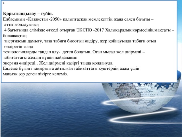 5 Қорытындылау – түйін. Елбасының «Қазақстан -2050» қалыптасқан мемлекеттің жаңа саяси бағыты –  атты жолдауының  4 бағытында елімізде өткелі отырған ЭКСПО -2017 Халықаралық көрмесінің мақсаты – болашақтың  энергиясын дамыту, таза табиғи биоотын өндіру, жер қойнауында табиғи отын  өндіретін жаңа технологияларды таңдап алу-  деген болатын. Оған мысал жел диірмені – табиғаттағы желдің күшін пайдаланып энергия өндіреді.. Жел диірмені казіргі таңда қолдануда. Ендеше бүгінгі тақырыпта айтылған табиғаттағы күштердің адам үшін маңызы зор деген пікірге келеміз.