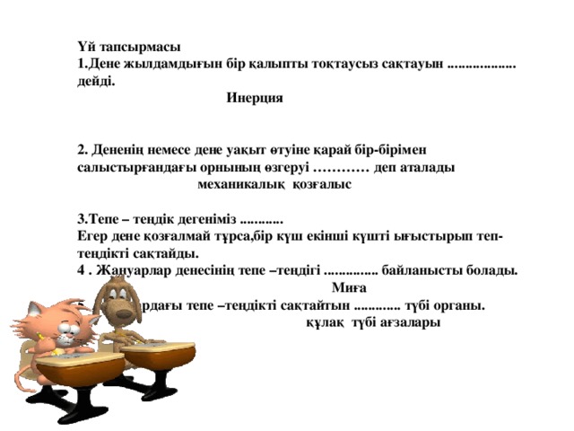 Үй тапсырмасы 1.Дене жылдамдығын бір қалыпты тоқтаусыз сақтауын ................... дейді.  Инерция   2. Дененің немесе дене уақыт өтуіне қарай бір-бірімен салыстырғандағы орнының өзгеруі ………… деп аталады   механикалық қозғалыс  3.Тепе – теңдік дегеніміз ............ Егер дене қозғалмай тұрса,бір күш екінші күшті ығыстырып теп-теңдікті сақтайды. 4 . Жануарлар денесінің тепе –теңдігі ............... байланысты болады.  Миға 5. Адамдардағы тепе –теңдікті сақтайтын ............. түбі органы.   құлақ түбі ағзалары