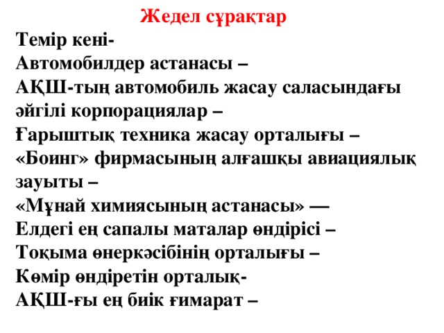 Жедел с ұрақтар  Темір кені-  Автом о билдер астанасы –  АҚШ-тың автом о биль жасау саласындағы әйгілі корпорациялар –  Ғарыштық техника жасау орталығы –  «Боинг» фирмасының алғашқы авиациялық зауыты –  «Мұнай химиясының астанасы» —  Елдегі ең сапалы маталар өндірісі –  Тоқыма өнеркәсібінің орталығы –  К өмір өндіретін орталық -  АҚШ-ғы ең биік ғимарат –