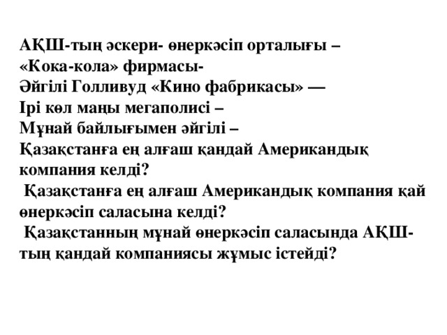 АҚШ-тың әскери- өнеркәсіп орталығы –  «Кока-кола» фирмасы-  Әйгілі Голливуд «Кино фабрикасы» —  Ірі көл маңы мегаполисі –  Мұнай байлығымен әйгілі –  Қазақстанға ең алғаш қандай Американдық компания келді?  Қазақстанға ең алғаш Американдық компания қай өнеркәсіп саласына келді?  Қазақстанның мұнай өнеркәсіп саласында АҚШ-тың қандай компаниясы жұмыс істейді?