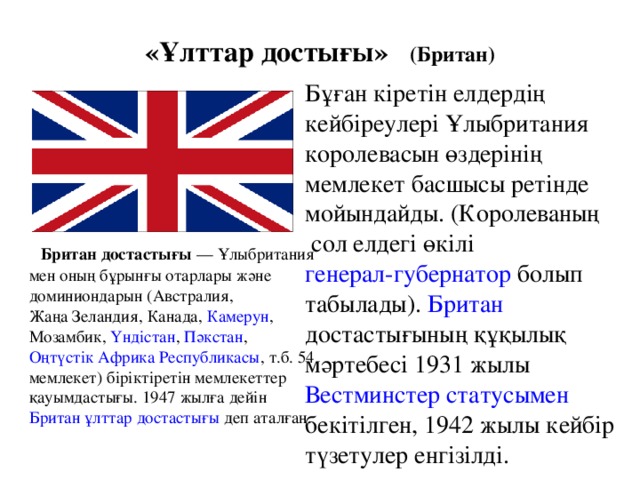 «Ұлттар достығы» (Британ) Бұған кіретін елдердің кейбіреулері Ұлыбритания королевасын өздерінің мемлекет басшысы ретінде мойындайды. ( Королеваның сол елдегі өкілі генерал-губернатор болып табылады). Британ достастығының құқылық мәртебесі 1931 жылы Вестминстер статуcымен бекітілген, 1942 жылы кейбір түзетулер енгізілді.  Британ достастығы — Ұлыбритания мен оның бұрынғы отарлары және доминиондарын ( Австралия , Жаңа Зеландия , Канада , Камерун , Мозамбик , Үндістан , Пәкстан , Оңтүстік Африка Республикасы , т.б. 54 мемлекет) біріктіретін мемлекеттер қауымдастығы. 1947 жылға дейін Британ ұлттар достастығы деп аталған.