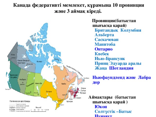 Канада федеративті мемлекет, құрамына 10 провинция және 3 аймақ кіреді.    Провинция(батыстан шығысқа қарай)    Британдық  Колумбия     Альберта     Саскачеван     Манитоба     Онтарио     Квебек     Нью-Брансуик    Принц Эдуарда аралы   Жаңа Шотландия     Ньюфаундленд және  Лабрадор     Аймақтары (батыстан шығысқа қарай )    Юкон    Солтүстік –Батыс    Нунавут