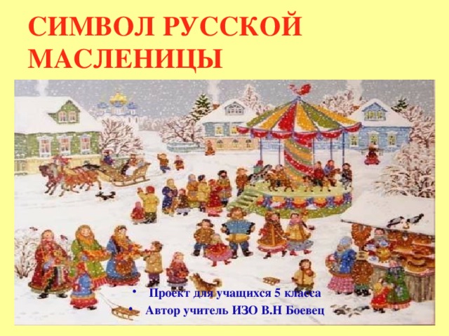 СИМВОЛ РУССКОЙ МАСЛЕНИЦЫ             Проект для учащихся 5 класса Автор учитель ИЗО В.Н Боевец