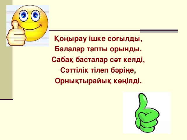 Қоңырау ішке соғылды, Балалар тапты орынды. Сабақ басталар сәт келді, Сәттілік тілеп бәріңе, Орнықтырайық көңілді.