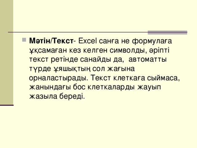 Мәтін/Текст - Excel санға не формулаға ұқсамаған кез келген символды, әріпті текст ретінде санайды да, автоматты түрде ұяшықтың сол жағына орналастырады. Текст клеткаға сыймаса, жанындағы бос клеткаларды жауып жазыла береді.