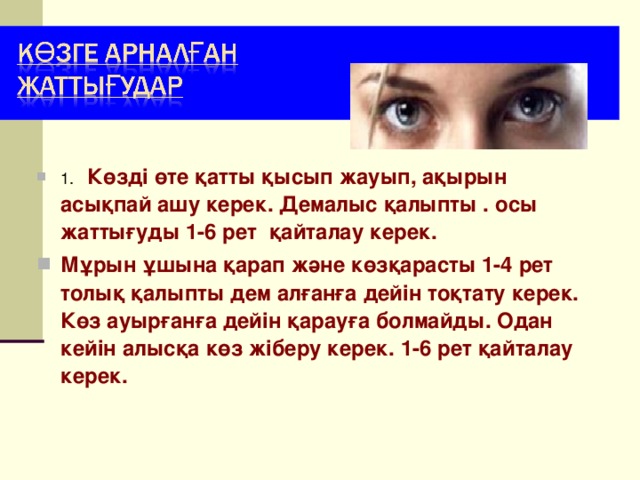 1. Көзді өте қатты қысып жауып, ақырын асықпай ашу керек. Демалыс қалыпты . осы жаттығуды 1-6 рет қайталау керек. М ұрын ұшына қарап және көзқарасты 1-4 рет толық қалыпты дем алғанға дейін тоқтату керек. Көз ауырғанға дейін қарауға болмайды. Одан кейін алысқа көз жіберу керек. 1-6 рет қайталау керек.