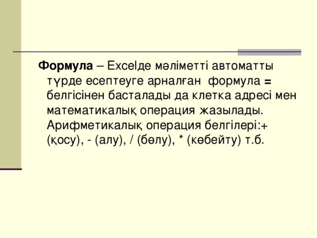 Формула – Excelде мәліметті автоматты түрде есептеуге арналған формула = белгісінен басталады да клетка адресі мен математикалық операция жазылады. Арифметикалық операция белгілері:+ (қосу), - (алу), / (бөлу), * (көбейту) т.б.