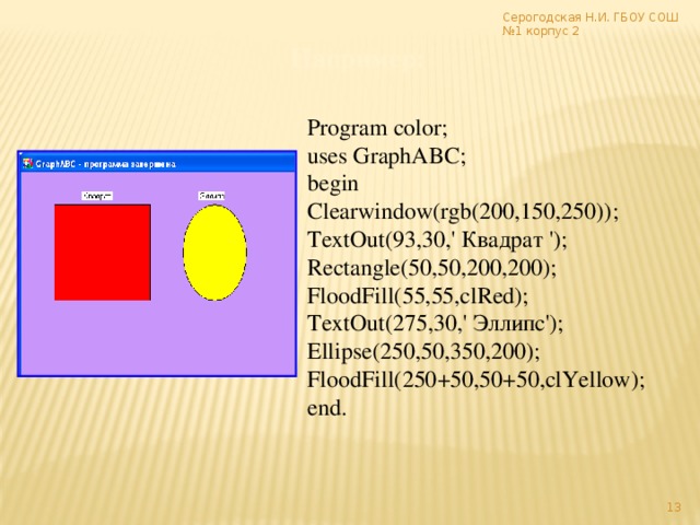 Серогодская Н.И. ГБОУ СОШ №1 корпус 2 Например: Program color; uses GraphABC; begin Clearwindow(rgb(200,150,250)); TextOut(93,30,' Квадрат '); Rectangle(50,50,200,200); FloodFill(55,55,clRed); TextOut(275,30,' Эллипс'); Ellipse(250,50,350,200); FloodFill(250+50,50+50,clYellow); end.