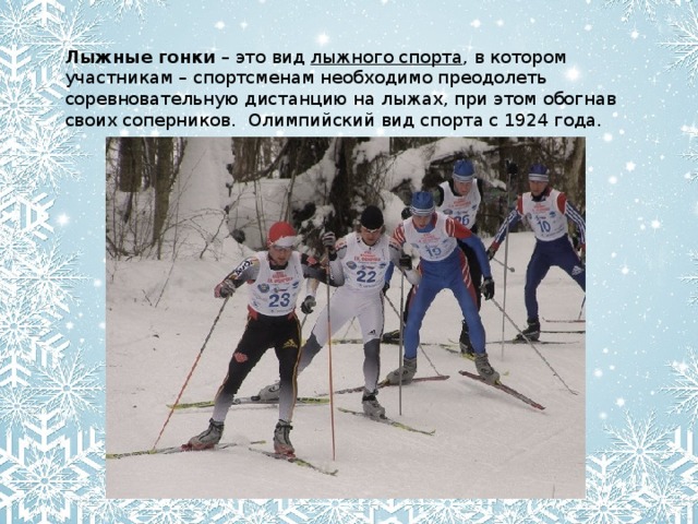 Лыжные гонки  – это вид  лыжного спорта , в котором участникам – спортсменам необходимо преодолеть соревновательную дистанцию на лыжах, при этом обогнав своих соперников.  Олимпийский вид спорта с 1924 года.