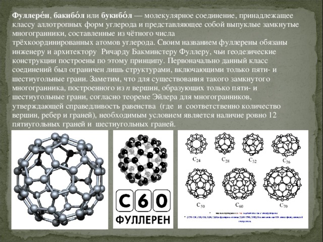 Фуллере́н ,  бакибо́л  или  букибо́л  — молекулярное соединение, принадлежащее классу аллотропных форм углерода и представляющее собой выпуклые замкнутые многогранники, составленные из чётного числа трёхкоординированных атомов углерода. Своим названием фуллерены обязаны инженеру и архитектору   Ричарду Бакминстеру Фуллеру, чьи геодезические конструкции построены по этому принципу. Первоначально данный класс соединений был ограничен лишь структурами, включающими только пяти- и шестиугольные грани. Заметим, что для существования такого замкнутого многогранника, построенного из  n  вершин, образующих только пяти- и шестиугольные грани, согласно теореме Эйлера для многогранников, утверждающей справедливость равенства  (где  и  соответственно количество вершин, ребер и граней), необходимым условием является наличие ровно 12 пятиугольных граней и  шестиугольных граней.