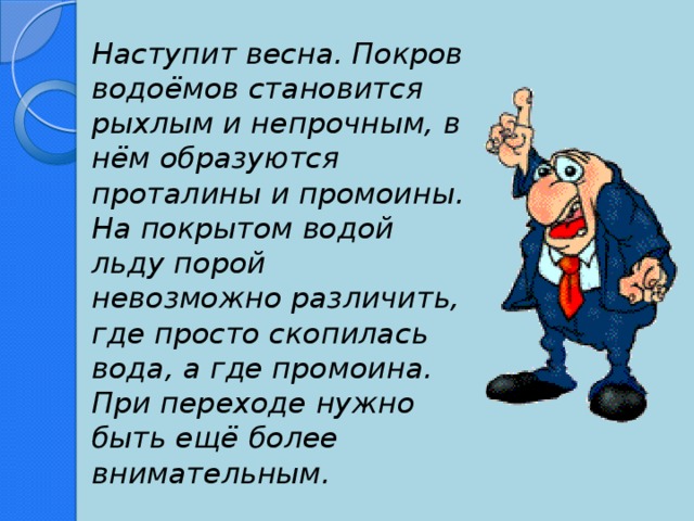 Наступит весна. Покров водоёмов становится рыхлым и непрочным, в нём образуются проталины и промоины. На покрытом водой льду порой невозможно различить, где просто скопилась вода, а где промоина. При переходе нужно быть ещё более внимательным.