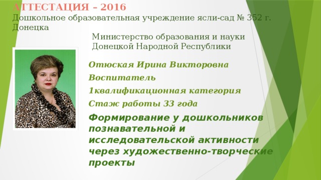 АТТЕСТАЦИЯ – 2016  Дошкольное образовательная учреждение ясли-сад № 352 г. Донецка  Министерство образования и науки  Донецкой Народной Республики Отюская Ирина Викторовна Воспитатель 1квалификационная категория Стаж работы 33 года Формирование у дошкольников познавательной и исследовательской активности через художественно-творческие проекты