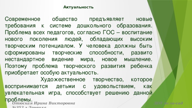 Актуальность   Современное общество предъявляет новые требования к системе дошкольного образования. Проблема всех педагогов, согласно ГОС – воспитание нового поколения людей, обладающих высоким творческим потенциалом. У человека должны быть сформированы творческие способности, развито нестандартное видение мира, новое мышление. Поэтому проблема творческого развития ребенка приобретает особую актуальность.  Художественное творчество, которое воспринимается детьми с удовольствием, как увлекательная игра, способствует решению данной проблемы. Отюская Ирина Викторовна ДОУ ясли-сад №352 г.Донецка