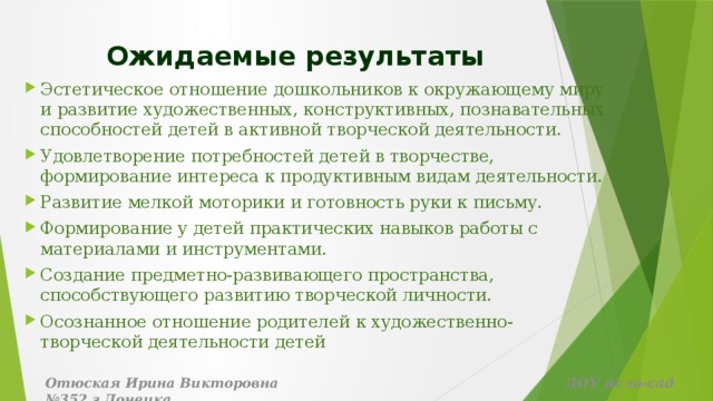 Ожидаемые результаты Эстетическое отношение дошкольников к окружающему миру и развитие художественных, конструктивных, познавательных способностей детей в активной творческой деятельности. Удовлетворение потребностей детей в творчестве, формирование интереса к продуктивным видам деятельности. Развитие мелкой моторики и готовность руки к письму. Формирование у детей практических навыков работы с материалами и инструментами. Создание предметно-развивающего пространства, способствующего развитию творческой личности. Осознанное отношение родителей к художественно-творческой деятельности детей Отюская Ирина Викторовна ДОУ ясли-сад №352 г.Донецка