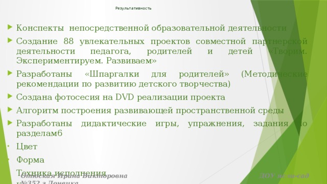 Результативность    Конспекты непосредственной образовательной деятельности Создание 88 увлекательных проектов совместной партнерской деятельности педагога, родителей и детей «Творим. Экспериментируем. Развиваем» Разработаны «Шпаргалки для родителей» (Методические рекомендации по развитию детского творчества) Создана фотосесия на DVD реализации проекта Алгоритм построения развивающей пространственной среды Разработаны дидактические игры, упражнения, задания по разделам6 Цвет Форма Техника исполнения Композиция Отюская Ирина Викторовна ДОУ ясли-сад №352 г.Донецка