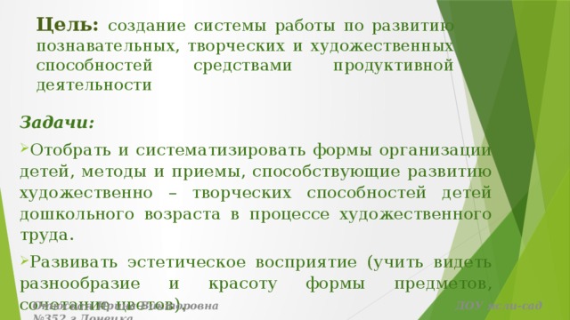 Цель: создание системы работы по развитию познавательных, творческих и художественных способностей средствами продуктивной деятельности Задачи: Отобрать и систематизировать формы организации детей, методы и приемы, способствующие развитию художественно – творческих способностей детей дошкольного возраста в процессе художественного труда. Развивать эстетическое восприятие (учить видеть разнообразие и красоту формы предметов, сочетание цветов). Отюская Ирина Викторовна ДОУ ясли-сад №352 г.Донецка