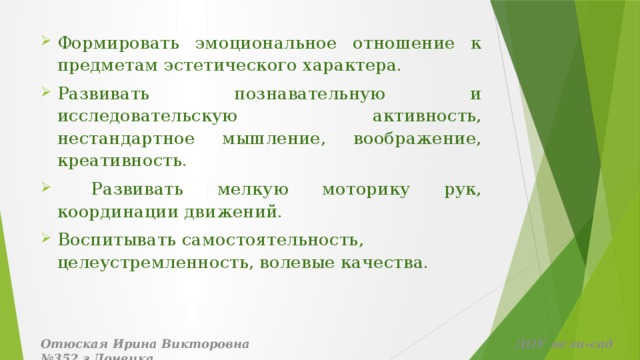 Формировать эмоциональное отношение к предметам эстетического характера. Развивать познавательную и исследовательскую активность, нестандартное мышление, воображение, креативность.  Развивать мелкую моторику рук, координации движений. Воспитывать самостоятельность, целеустремленность, волевые качества.