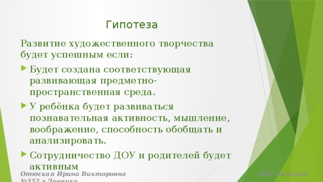 Гипотеза    Развитие художественного творчества будет успешным если: Будет создана соответствующая развивающая предметно-пространственная среда. У ребёнка будет развиваться познавательная активность, мышление, воображение, способность обобщать и анализировать. Сотрудничество ДОУ и родителей будет активным Отюская Ирина Викторовна ДОУ ясли-сад №352 г.Донецка