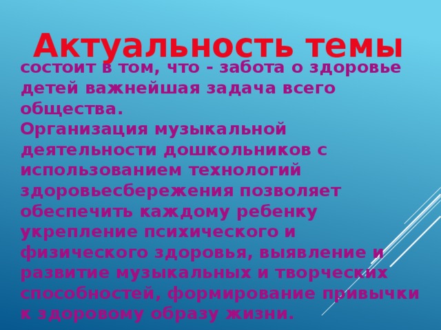 Актуальность темы состоит в том, что - забота о здоровье детей важнейшая задача всего общества.  Организация музыкальной деятельности дошкольников с использованием технологий здоровьесбережения позволяет обеспечить каждому ребенку укрепление психического и физического здоровья, выявление и развитие музыкальных и творческих способностей, формирование привычки к здоровому образу жизни.