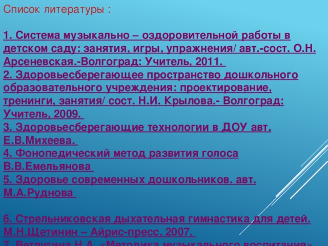 Список литературы :   1. Система музыкально – оздоровительной работы в детском саду: занятия, игры, упражнения/ авт.-сост. О.Н. Арсеневская.-Волгоград: Учитель, 2011.  2. Здоровьесберегающее пространство дошкольного образовательного учреждения: проектирование, тренинги, занятия/ сост. Н.И. Крылова.- Волгоград: Учитель, 2009.  3. Здоровьесберегающие технологии в ДОУ авт. Е.В.Михеева.  4. Фонопедический метод развития голоса В.В.Емельянова  5. Здоровье современных дошкольников. авт. М.А.Руднова   6. Стрельниковская дыхательная гимнастика для детей. М.Н.Щетинин – Айрис-пресс, 2007.  7. Ветлугина Н.А. «Методика музыкального воспитания». (М. «Просвещение» 1976г.)  8. Костина Э.П. Программа «Камертон» (Нижний Новгород.2001г.)  9. Д.Кэмпбелл «Эффект Моцарта». (М.1999г.)  10. Петрушин В.И. «Музыкальная психотерапия». (М.1999г.)  11. Сиротюк А.Л. «Коррекция обучения и развития школьников» (творческий центр. М. 2001г.)  12. Сиротюк А.Л. «Развитие интеллекта дошкольников» (творческий центр. М 2001г.)  13. Ковалько В.И. Здоровьесберегающие технологии. ( Москва, «ВАКО», – 2004 г . )