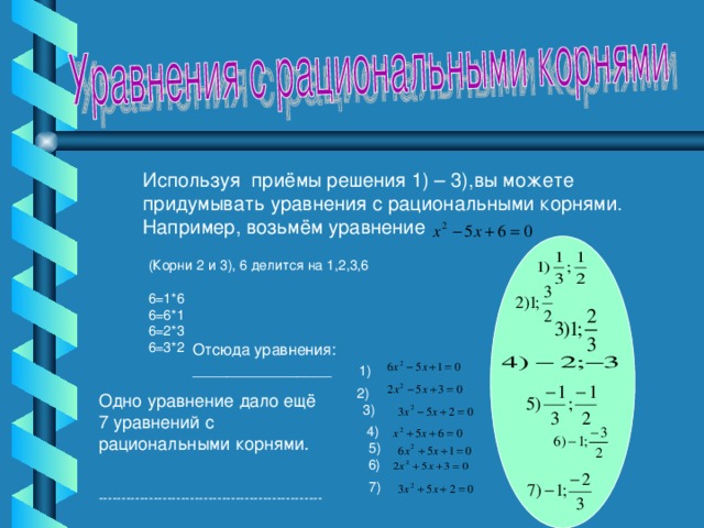 Используя приёмы решения 1) – 3),вы можете придумывать уравнения с рациональными корнями. Например, возьмём уравнение (Корни 2 и 3), 6 делится на 1,2,3,6 6=1*6 6=6*1 6=2*3 6=3*2 Отсюда уравнения: ________________  1)  2) Одно уравнение дало ещё 7 уравнений с рациональными корнями. 3)  4) 5)  6) 7) -------------------------------------------------
