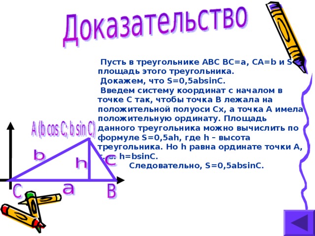 Пусть в треугольнике ABC BC=a, CA=b и S – площадь этого треугольника.  Докажем, что S=0,5absinC.  Введем систему координат с началом в точке С так, чтобы точка В лежала на положительной полуоси Сх, а точка А имела положительную ординату. Площадь данного треугольника можно вычислить по формуле S=0,5ah, где h – высота треугольника. Но h  равна ординате точки А, т. е. h=bsinC.   Следовательно, S=0,5absinC.