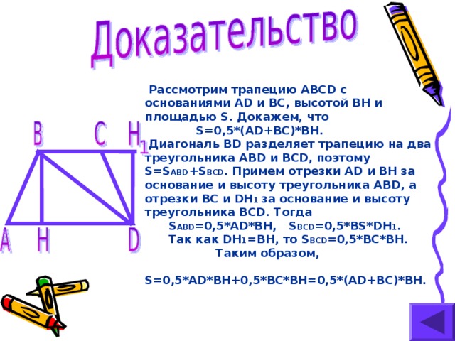 Рассмотрим трапецию ABCD с основаниями AD и BC ,  высотой BH и площадью S . Докажем, что  S=0,5*(AD+BC)*BH.  Диагональ BD разделяет трапецию на два треугольника ABD и BCD , поэтому S=S ABD +S BCD . Примем отрезки AD и BH за  основание и высоту треугольника ABD ,  а отрезки BC и DH 1 за основание и высоту треугольника BCD . Тогда  S ABD =0,5* AD*BH, S BCD =0,5*BS*DH 1 .  Так как DH 1 =BH, то S BCD =0,5*BC*BH.   Таким образом,  S=0,5*AD*BH+0,5*BC*BH=0,5*(AD+BC)*BH.