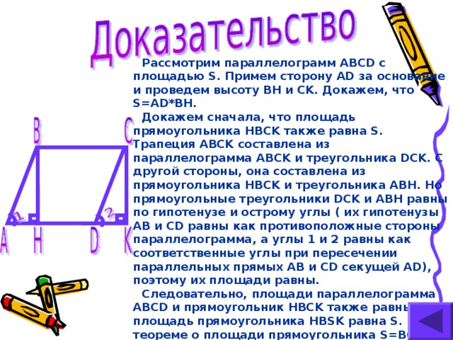 Рассмотрим параллелограмм ABCD с площадью S. Примем сторону AD за основание и проведем высоту BH и CK . Докажем, что S=AD*BH. Докажем сначала, что площадь прямоугольника HBCK также равна S. Трапеция ABCK составлена из параллелограмма ABCK и треугольника DCK. С другой стороны, она составлена из прямоугольника HBCK и треугольника ABH. Но прямоугольные треугольники DCK и ABH равны по гипотенузе и острому углы ( их гипотенузы AB и CD равны как противоположные стороны параллелограмма, а углы 1 и 2 равны как соответственные углы при пересечении параллельных прямых AB и CD секущей AD ), поэтому их площади равны. Следовательно, площади параллелограмма ABCD и прямоугольник HBCK также равны,  т. е площадь прямоугольника HBSK равна S .  По теореме о площади прямоугольника S=BC*BH ,  а так как BC=AD ,  то S=AD*BH.