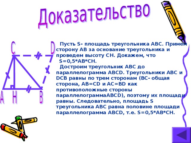 Пусть S- площадь треугольника ABC .  Примем сторону AB за основание треугольника и проведем высоту CH . Докажем, что S=0,5*AB*CH. Достроим треугольник ABC до параллелограмма ABCD .  Треугольники ABC и DCB равны по трем сторонам (BC -  общая сторона, AB=CD и AC=BD как  противоположные стороны параллелограмма ABCD) ,  поэтому их площади равны. Следовательно, площадь S треугольника ABC равна половине площади параллелограмма ABCD , т.е. S=0,5*AB*CH.