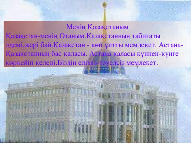 Менің Қазақстаным Қазақстан-менің Отаным.Қазақстанның табиғаты әдемі,жері бай.Қазақстан - көп ұлтты мемлекет. Астана-Қазақстанның бас қаласы. Астана қаласы күннен-күнге көркейіп келеді.Біздің еліміз-тәуелсіз мемлекет.