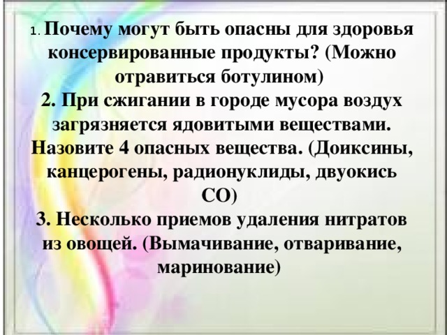 1. Почему могут быть опасны для здоровья консервированные продукты? (Можно отравиться ботулином)   2. При сжигании в городе мусора воздух загрязняется ядовитыми веществами. Назовите 4 опасных вещества. (Доиксины, канцерогены, радионуклиды, двуокись СО)   3. Несколько приемов удаления нитратов из овощей. (Вымачивание, отваривание, маринование) 