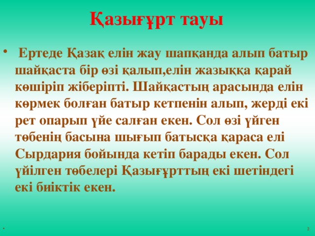 Қазығұрт тауы  Ертеде Қазақ елін жау шапқанда алып батыр шайқаста бір өзі қалып,елін жазыққа қарай көшіріп жіберіпті. Шайқастың арасында елін көрмек болған батыр кетпенін алып, жерді екі рет опарып үйе салған екен. Сол өзі үйген төбенің басына шығып батысқа қараса елі Сырдария бойында кетіп барады екен. Сол үйілген төбелері Қазығұрттың екі шетіндегі екі биіктік екен.