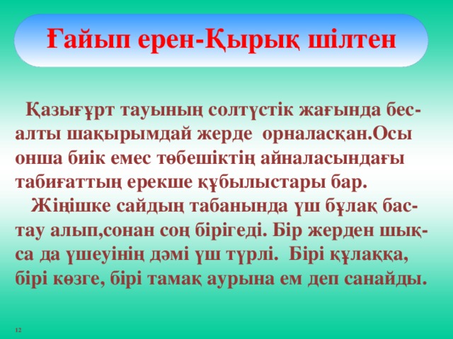 Ғайып ерен-Қырық шілтен   Қазығұрт тауының солтүстік жағында бес-алты шақырымдай жерде орналасқан.Осы онша биік емес төбешіктің айналасындағы табиғаттың ерекше құбылыстары бар.  Жіңішке сайдың табанында үш бұлақ бас-тау алып,сонан соң бірігеді. Бір жерден шық- са да үшеуінің дәмі үш түрлі. Бірі құлаққа, бірі көзге, бірі тамақ аурына ем деп санайды.  12