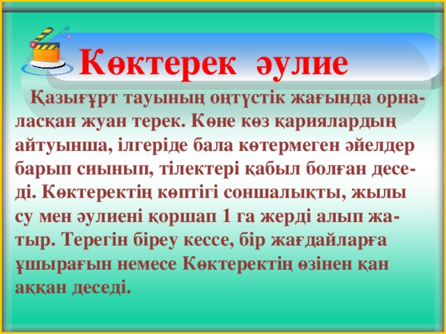 Көктерек әулие      Қазығұрт тауының оңтүстік жағында орна-ласқан жуан терек. Көне көз қариялардың айтуынша, ілгеріде бала көтермеген әйелдер барып сиынып, тілектері қабыл болған десе-ді. Көктеректің көптігі соншалықты, жылы су мен әулиені қоршап 1 га жерді алып жа-тыр. Терегін біреу кессе, бір жағдайларға ұшырағын немесе Көктеректің өзінен қан аққан деседі.