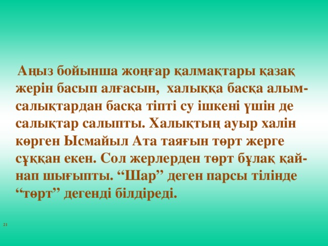 Аңыз бойынша жоңғар қалмақтары қазақ жерін басып алғасын, халыққа басқа алым-салықтардан басқа тіпті су ішкені үшін де салықтар салыпты. Халықтың ауыр халін көрген Ысмайыл Ата таяғын төрт жерге сұққан екен. Сол жерлерден төрт бұлақ қай-нап шығыпты. “Шар” деген парсы тілінде “төрт” дегенді білдіреді.  21