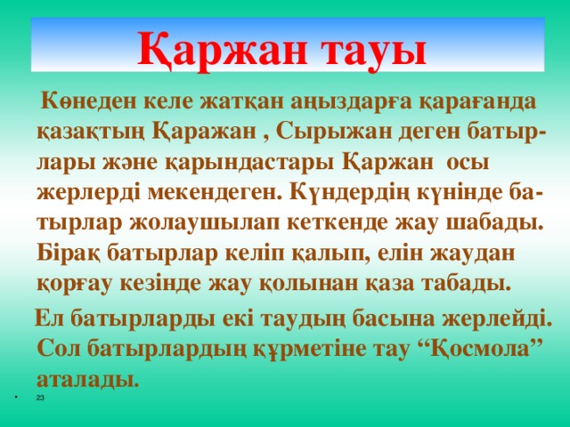 Қаржан тауы    Көнеден келе жатқан аңыздарға қарағанда қазақтың Қаражан , Сырыжан деген батыр-лары және қарындастары Қаржан осы жерлерді мекендеген. Күндердің күнінде ба-тырлар жолаушылап кеткенде жау шабады. Бірақ батырлар келіп қалып, елін жаудан қорғау кезінде жау қолынан қаза табады.  Ел батырларды екі таудың басына жерлейді. Сол батырлардың құрметіне тау “Қосмола” аталады .