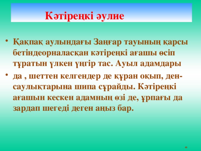 Кәтіреңкі әулие   Қақпақ аулындағы Заңғар тауының қарсы бетіндеорналасқан кәтіреңкі ағашы өсіп тұратын үлкен үңгір тас. Ауыл адамдары да , шеттен келгендер де құран оқып, ден-саулықтарына шипа сұрайды. Кәтіреңкі ағашын кескен адамның өзі де, ұрпағы да зардап шегеді деген аңыз бар.    40