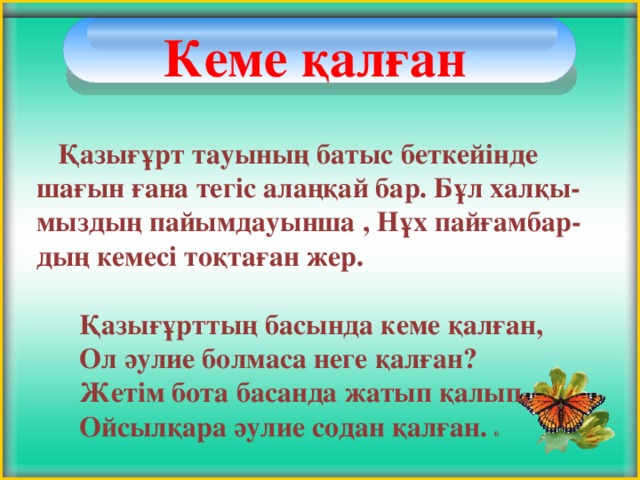 Кеме қалған    Қазығұрт тауының батыс беткейінде шағын ғана тегіс алаңқай бар. Бұл халқы-мыздың пайымдауынша , Нұх пайғамбар-дың кемесі тоқтаған жер.   Қазығұрттың басында кеме қалған,  Ол әулие болмаса неге қалған?  Жетім бота басанда жатып қалып,  Ойсылқара әулие содан қалған. 6