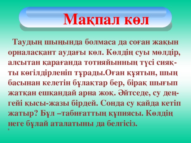 Мақпал көл  Таудың шыңында болмаса да соған жақын орналасқант аудағы көл. Көлдің суы мөлдір, алсытан қарағанда тотияйынның түсі сияқ-ты көгілдірленіп тұрады.Оған құятын, шың басынан келетін бұлақтар бер, бірақ шығып жатқан ешқандай арна жоқ. Әйтседе, су дең-гейі қысы-жазы бірдей. Сонда су қайда кетіп жатыр? Бұл –табиғаттың құпиясы. Көлдің неге бұлай аталатыны да белгісіз. 8