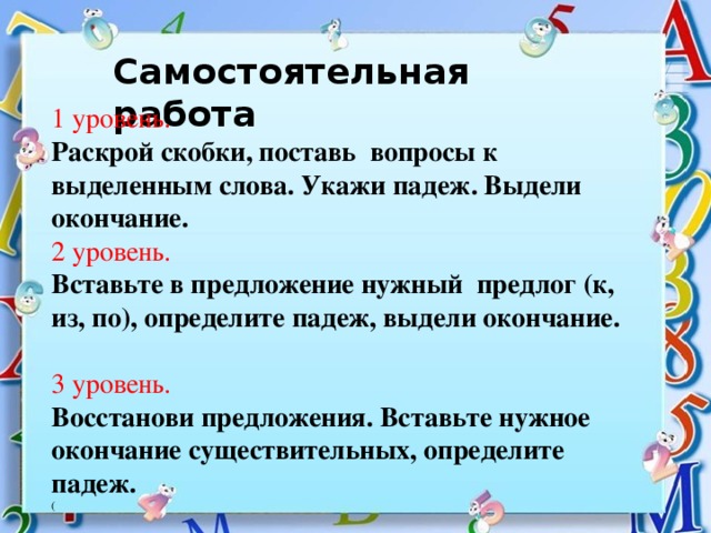 Самостоятельная работа  1 уровень. Раскрой скобки, поставь вопросы к выделенным слова. Укажи падеж. Выдели окончание. 2 уровень. Вставьте в предложение нужный предлог (к, из, по), определите падеж, выдели окончание. 3 уровень. Восстанови предложения. Вставьте нужное окончание существительных, определите падеж. (