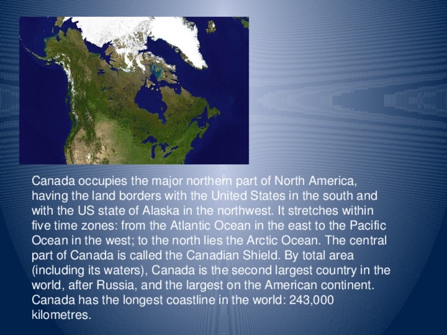 Canada occupies the major northern part of North America, having the land borders with the United States in the south and with the US state of Alaska in the northwest. It stretches within five time zones: from the Atlantic Ocean in the east to the Pacific Ocean in the west; to the north lies the Arctic Ocean. The central part of Canada is called the Canadian Shield. By total area (including its waters), Canada is the second largest country in the world, after Russia, and the largest on the American continent. Canada has the longest coastline in the world: 243,000 kilometres.