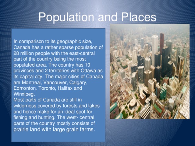 Population and Places In comparison to its geographic size, Canada has a rather sparse population of 28 million people with the east-central part of the country being the most populated area. The country has 10 provinces and 2 territories with Ottawa as its capital city. The major cities of Canada are Montreal, Vancouver, Calgary, Edmonton, Toronto, Halifax and Winnipeg. Most parts of Canada are still in wilderness covered by forests and lakes and hence make for an ideal spot for fishing and hunting. The west- central parts of the country mostly consists of prairie land with large grain farms.
