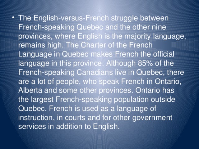 The English-versus-French struggle between French-speaking Quebec and the other nine provinces, where English is the majority language, remains high. The Charter of the French Language in Quebec makes French the official language in this province. Although 85% of the French-speaking Canadians live in Quebec, there are a lot of people, who speak French in Ontario, Alberta and some other provinces. Ontario has the largest French-speaking population outside Quebec. French is used as a language of instruction, in courts and for other government services in addition to English.