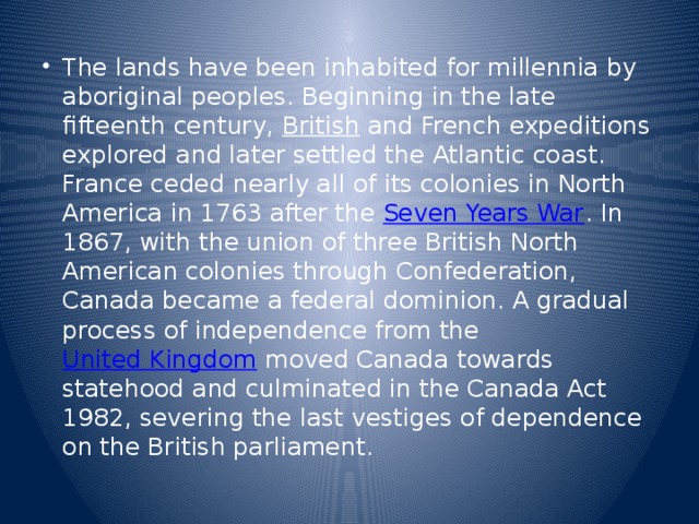 The lands have been inhabited for millennia by aboriginal peoples. Beginning in the late fifteenth century,  British  and French expeditions explored and later settled the Atlantic coast. France ceded nearly all of its colonies in North America in 1763 after the  Seven Years War . In 1867, with the union of three British North American colonies through Confederation, Canada became a federal dominion. A gradual process of independence from the  United Kingdom