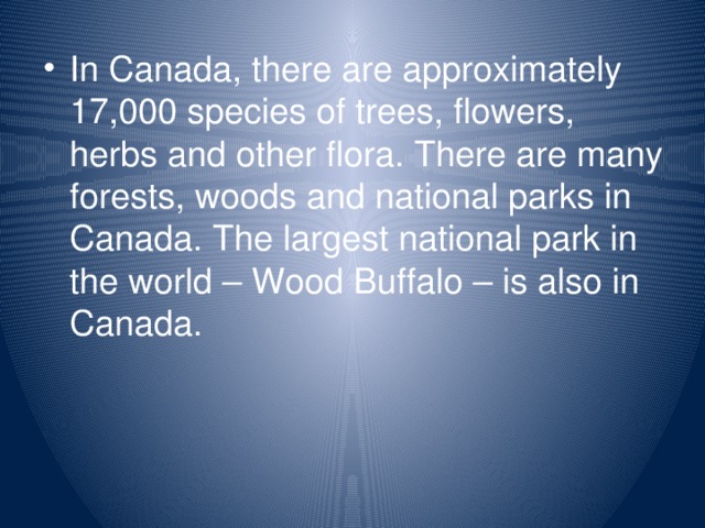 In Canada, there are approximately 17,000 species of trees, flowers, herbs and other flora. There are many forests, woods and national parks in Canada. The largest national park in the world – Wood Buffalo – is also in Canada.