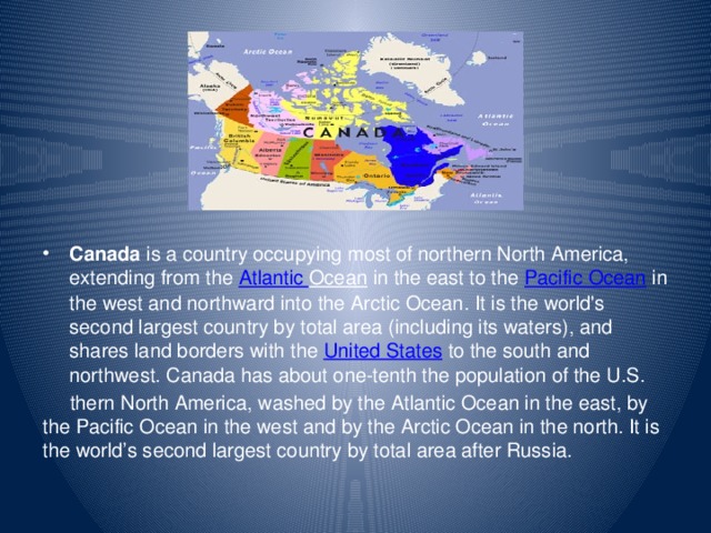 Canada  is a country occupying most of northern North America, extending from the Atlantic Ocean  in the east to the  Pacific Ocean  in the west and northward into the Arctic Ocean. It is the world's second largest country by total area (including its waters), and shares land borders with the  United States